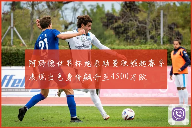阿玛德世界杯绝杀助曼联崛起赛季表现出色身价飙升至4500万欧