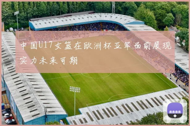 中国U17女篮在欧洲杯亚军面前展现实力未来可期