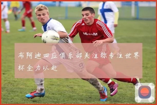 布阿迪回应俱乐部关注称专注世界杯全力以赴