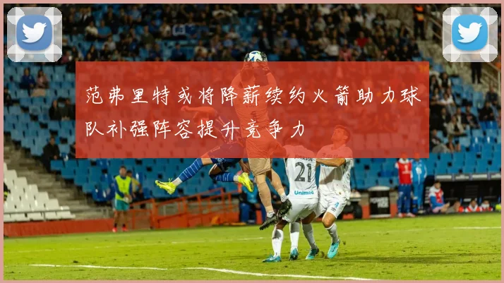范弗里特或将降薪续约火箭助力球队补强阵容提升竞争力