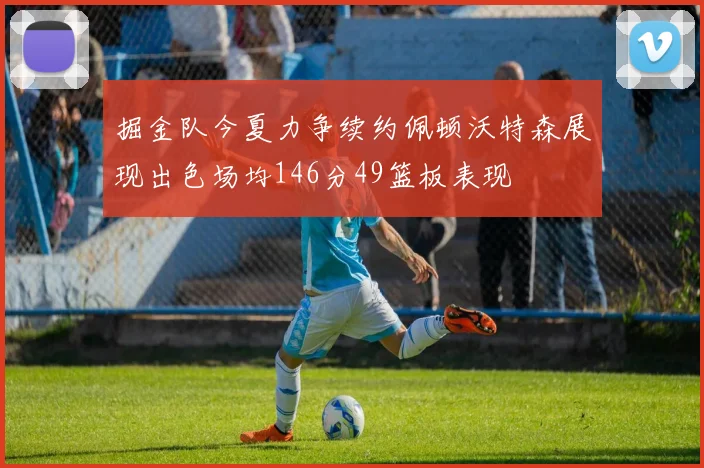 掘金队今夏力争续约佩顿沃特森展现出色场均146分49篮板表现