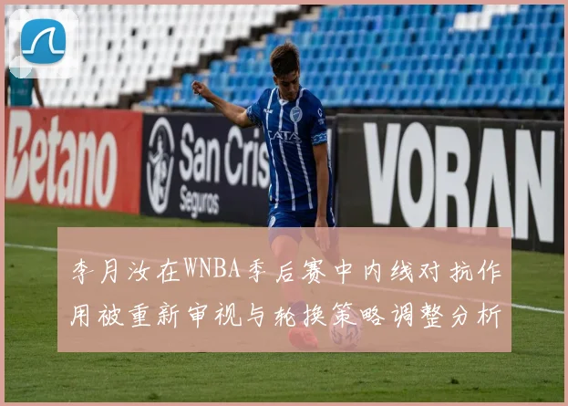 李月汝在WNBA季后赛中内线对抗作用被重新审视与轮换策略调整分析