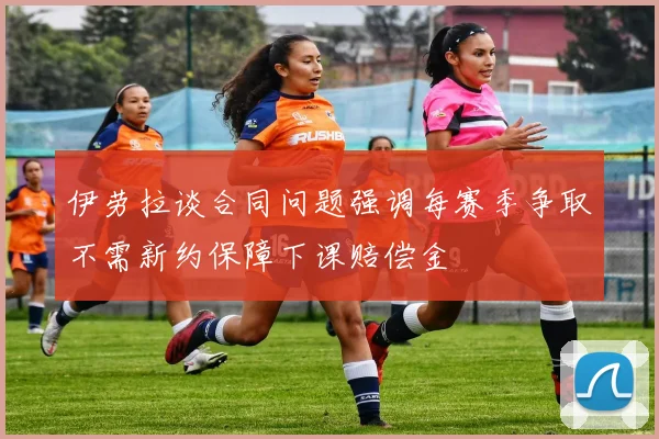 伊劳拉谈合同问题强调每赛季争取不需新约保障下课赔偿金