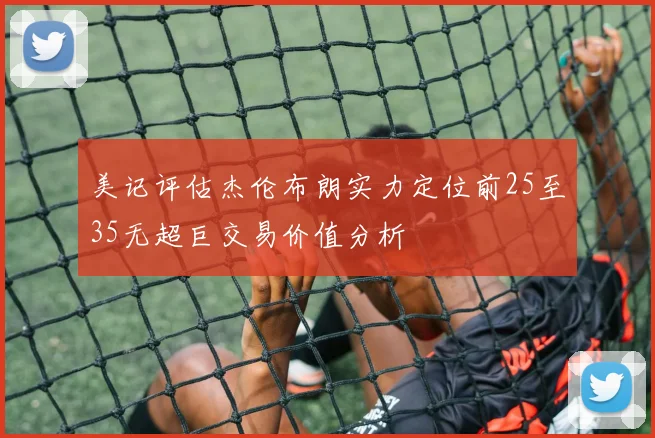美记评估杰伦布朗实力定位前25至35无超巨交易价值分析