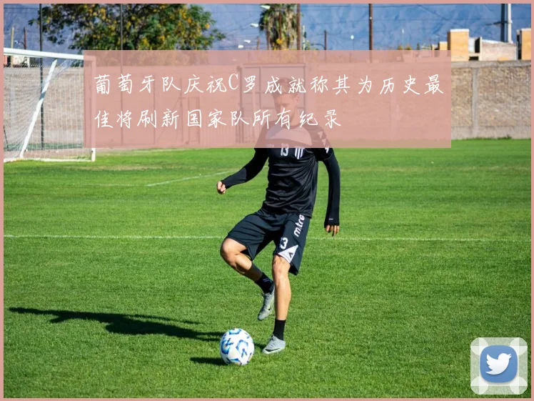 葡萄牙队庆祝C罗成就称其为历史最佳将刷新国家队所有纪录