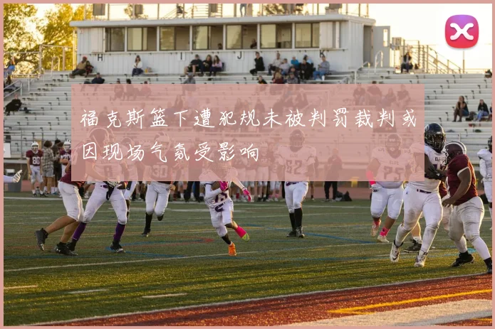 福克斯篮下遭犯规未被判罚裁判或因现场气氛受影响