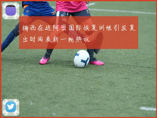 梅西在迈阿密国际恢复训练引发复出时间表新一轮热议
