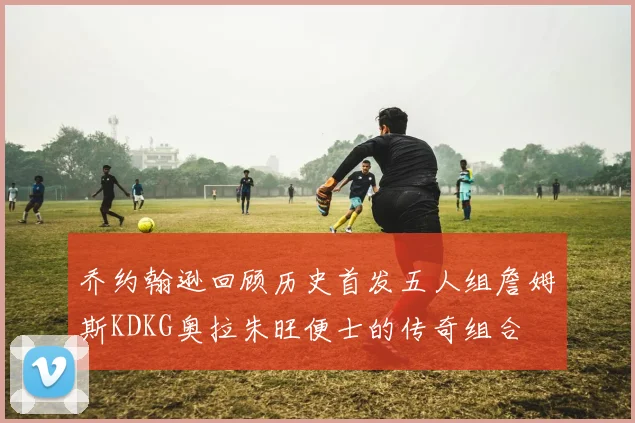 乔约翰逊回顾历史首发五人组詹姆斯KDKG奥拉朱旺便士的传奇组合