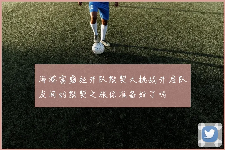 海港富盛经开队默契大挑战开启队友间的默契之旅你准备好了吗