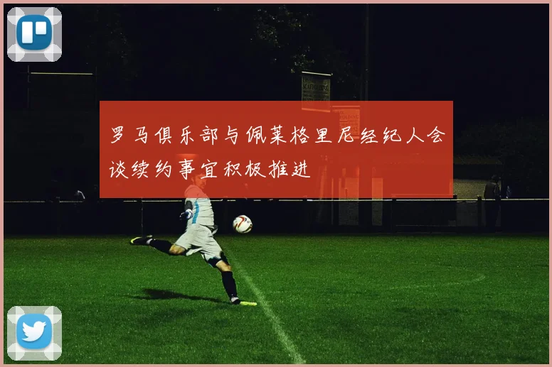 罗马俱乐部与佩莱格里尼经纪人会谈续约事宜积极推进